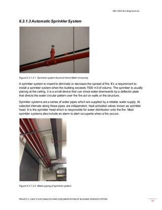 ARC 2423 Building Services
PROJECT 2: CASE STUDY ANALYSISAND DOCUMENTATION OF BUILDING SERVICES SYSTEM
59
6.3.1.3 Automatic Sprinkler System
Figure 6.3.1.3.1: Sprinkler system found at HeriotWatt University
A sprinkler system is meant to eliminate or decrease the spread of fire. It's a requirement to
install a sprinkler system when the building exceeds 7000 m3 of volume. The sprinkler is usually
placing at the ceiling, it is a small device that can shoot water downwards by a deflector plate
that directs the water circular pattern over the fire act on walls or the structure.
Sprinkler systems are a series of water pipes which are supplied by a reliable water supply. At
selected intervals along these pipes are independent, heat activated valves known as sprinkler
head. It is the sprinkler head which is responsible for water distribution onto the fire. Most
sprinkler systems also include an alarm to alert occupants when a fire occurs.
Figure 6.3.1.3.2: Water piping of sprinkler system
 
