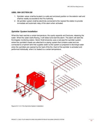 ARC 2423 Building Services
PROJECT 2: CASE STUDY ANALYSISAND DOCUMENTATION OF BUILDING SERVICES SYSTEM
60
UBBL 1984 SECTION 228
1. Sprinkler valves shall be located in a safe and enclosed position on the exterior wall and
shall be readily accessible to the Fire Authority.
2. All sprinkler system shall be electricity connected to the nearest fire station to provide
immediate and automatic relay of the alarm when activated.
Sprinkler System Installation
When the heat reaches a certain temperature, the quartz expands and fractures, releasing the
water. When the water starts flowing, it will detect and start the alarm. The alarm will alert the
fire brigade monitoring station. Heriot Watt University uses a wet pipe fire sprinkler system
where the sprinkler's heads are attached to a piping system that contains water and are
connected to a hydrant tank that supplies water so the system us prepared to discharge water
when the sprinklers are opened by the heat of the fire. Each of the sprinkler is activated and
performed individually when it is heated to a certain temperature.
Figure 6.3.1.3.3: Fire Sprinkler System Installation
 