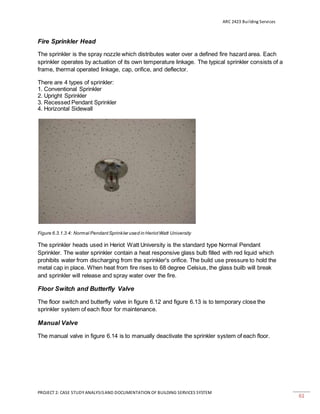 ARC 2423 Building Services
PROJECT 2: CASE STUDY ANALYSISAND DOCUMENTATION OF BUILDING SERVICES SYSTEM
61
Fire Sprinkler Head
The sprinkler is the spray nozzle which distributes water over a defined fire hazard area. Each
sprinkler operates by actuation of its own temperature linkage. The typical sprinkler consists of a
frame, thermal operated linkage, cap, orifice, and deflector.
There are 4 types of sprinkler:
1. Conventional Sprinkler
2. Upright Sprinkler
3. Recessed Pendant Sprinkler
4. Horizontal Sidewall
Figure 6.3.1.3.4: Normal PendantSprinkler used in HeriotWatt University
The sprinkler heads used in Heriot Watt University is the standard type Normal Pendant
Sprinkler. The water sprinkler contain a heat responsive glass bulb filled with red liquid which
prohibits water from discharging from the sprinkler's orifice. The build use pressure to hold the
metal cap in place. When heat from fire rises to 68 degree Celsius, the glass builb will break
and sprinkler will release and spray water over the fire.
Floor Switch and Butterfly Valve
The floor switch and butterfly valve in figure 6.12 and figure 6.13 is to temporary close the
sprinkler system of each floor for maintenance.
Manual Valve
The manual valve in figure 6.14 is to manually deactivate the sprinkler system of each floor.
 