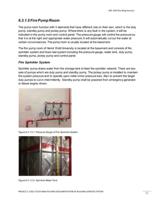 ARC 2423 Building Services
PROJECT 2: CASE STUDY ANALYSISAND DOCUMENTATION OF BUILDING SERVICES SYSTEM
65
6.3.1.5 Fire Pump Room
The pump room function with 3 elements that have different role on their own, which is the duty
pump, standby pump and jockey pump. Where there is any fault in the system, it will be
indicated in the pump room and control panel. The pressure gauge will control the pressure so
that it is at the right and appropriate water pressure. It will automatically cut out the water at
certain circumstances. The pump room is usually located at the basement.
The fire pump room of Heriot Watt University is located at the basement and consists of fire
sprinkler system and hose reel system including the pressure gauge, water tank, duty pump,
standby pump, jockey pump and control panel.
Fire Sprinkler System
Sprinkler pump draws water from the storage tank to feed the sprinkler network. There are two
sets of pumps which are duty pump and standby pump. The jockey pump is installed to maintain
the system pressure and to operate upon initial minor pressure loss. Also to prevent the larger
duty pumps to cut-in intermittently. Standby pump shall be powered from emergency generator
or diesel engine driven.
Figure 6.3.1.5.1: Pressure Gauge of Fire Sprinkler System
Figure 6.3.1.5.2: Sprinkler Water Tank
 
