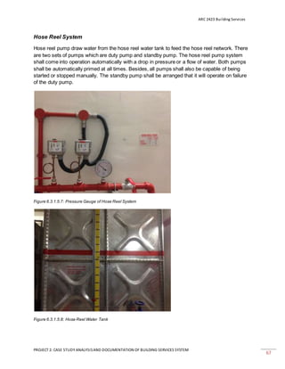 ARC 2423 Building Services
PROJECT 2: CASE STUDY ANALYSISAND DOCUMENTATION OF BUILDING SERVICES SYSTEM
67
Hose Reel System
Hose reel pump draw water from the hose reel water tank to feed the hose reel network. There
are two sets of pumps which are duty pump and standby pump. The hose reel pump system
shall come into operation automatically with a drop in pressure or a flow of water. Both pumps
shall be automatically primed at all times. Besides, all pumps shall also be capable of being
started or stopped manually. The standby pump shall be arranged that it will operate on failure
of the duty pump.
Figure 6.3.1.5.7: Pressure Gauge of Hose Reel System
Figure 6.3.1.5.8: Hose Reel Water Tank
 