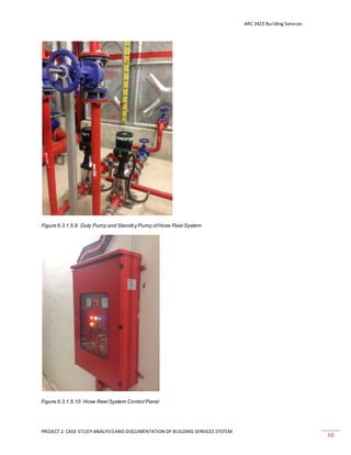 ARC 2423 Building Services
PROJECT 2: CASE STUDY ANALYSISAND DOCUMENTATION OF BUILDING SERVICES SYSTEM
68
Figure 6.3.1.5.9: Duty Pump and Standby Pump ofHose Reel System
Figure 6.3.1.5.10: Hose Reel System Control Panel
 