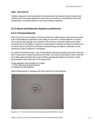 ARC 2423 Building Services
PROJECT 2: CASE STUDY ANALYSISAND DOCUMENTATION OF BUILDING SERVICES SYSTEM
71
UBBL - SECTION 227
Portable extinguisher shall be provided in accordance with the relevant codes of practice and
shall be sired in prominent positions on exit routes to be visible from all directions and similar
extinguishers in a building shall be on the same method of operation.
6.3.3 Alarm and Detection Systems and Devices
6.3.3.1 Smoke Detector
When a fire occurs in the building, the first procedure to be taken place in the active fire system
is the smoke detectors positioned on the ceiling on every floor. A smoke detector is a device
that senses smoke, typically as an indicator of fire.It acts as a important safety tool to detect
smoke and fire in the building. Usually the smoke detector is directly connected or powered by a
central fire alarm; so that the moment fire is sensed through the detector, notification can be
passed out to inform everyone in the building.
To protect the whole floor area, a few smoke detectors placed everywhere around the particular
floor in every level to detect the presence of smoke. The closet smoke detector within where the
fire is taken place will detect the smoke and then automatically signals the fire alarm control
panel located in the control room on the ground floor.
Smoke detectors can be divided into 2 types:
1. Photo- Electronic Smoke Detectors
2. Ionization Smoke Detectors
Heriot Watt University is equipped with photo electronic smoke detectors.
Figure 6.3.3.1.1: Photo- Electronic Smoke Detectors found at HeriotWatt University
 