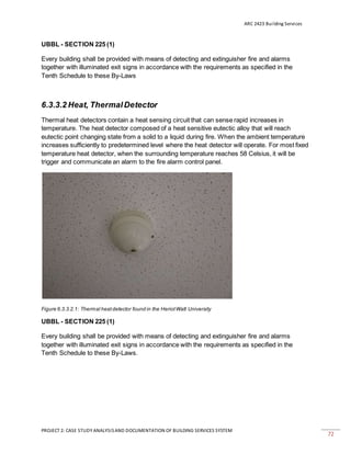ARC 2423 Building Services
PROJECT 2: CASE STUDY ANALYSISAND DOCUMENTATION OF BUILDING SERVICES SYSTEM
72
UBBL - SECTION 225 (1)
Every building shall be provided with means of detecting and extinguisher fire and alarms
together with illuminated exit signs in accordance with the requirements as specified in the
Tenth Schedule to these By-Laws
6.3.3.2 Heat, ThermalDetector
Thermal heat detectors contain a heat sensing circuit that can sense rapid increases in
temperature. The heat detector composed of a heat sensitive eutectic alloy that will reach
eutectic point changing state from a solid to a liquid during fire. When the ambient temperature
increases sufficiently to predetermined level where the heat detector will operate. For most fixed
temperature heat detector, when the surrounding temperature reaches 58 Celsius, it will be
trigger and communicate an alarm to the fire alarm control panel.
Figure 6.3.3.2.1: Thermal heatdetector found in the HeriotWatt University
UBBL - SECTION 225 (1)
Every building shall be provided with means of detecting and extinguisher fire and alarms
together with illuminated exit signs in accordance with the requirements as specified in the
Tenth Schedule to these By-Laws.
 