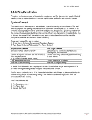 ARC 2423 Building Services
PROJECT 2: CASE STUDY ANALYSISAND DOCUMENTATION OF BUILDING SERVICES SYSTEM
73
6.3.3.3 Fire Alarm System
Fire alarm systems are made of fire detection equipment and fire alarm control panels. Control
panels consist of conventional and the more sophisticated analog fire alarm control panels.
System Concept
Fire detection and alarm systems are designed to provide warning of the outbreak of fire and
allow appropriate fire fighting action to be taken before the situation gets out of control. As all
systems are designed primarily to protect life and property, this places a great responsibility on
the designer because each building will present a different set of problems in relation to the risk
of fire and fire spread. Each fire detection and alarm system therefore must be specially
designed to meet the requirements for each building.
There are 2 types of fire alarm system:
1. Single Alarm Systems (Conventional Fire Alarm System)
2. Two- Stage Systems (Addressable Fire Alarm System)
Single Alarm Systems Two Stage Systems
Simple switches, either 'on' or 'off' Constant 2 way communication between
control panel and detectors
Cannot distinguish between real fire or various
non- fire phenomena
(e.g.: Tobacco smoke, dust & steam)
Greater sensitivity to fire with greater immunity
to false alarms
Only able to indicate zone Control panel able to identify
Effective for small building Effective for large buildings
In Heriot Watt University, two stage system is used instead of the single alarm systems. It is
essential for large buildings to be equipped with a fire alarm system.
The fire alarm system in Heriot Watt University is installed with 3 types of alarm mechanism in
order to notify people in the building during a fire break out that there might be a need for
evacuation from the building.
The 3 mechanisms are:
1. Fire Emergency Light
2. Fire Alarm Bell
3. Manual Call Point
 