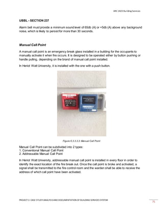 ARC 2423 Building Services
PROJECT 2: CASE STUDY ANALYSISAND DOCUMENTATION OF BUILDING SERVICES SYSTEM
75
UBBL - SECTION 237
Alarm bell must provide a minimum sound level of 65db (A) or +5db (A) above any background
noise, which is likely to persist for more than 30 seconds.
Manual Call Point
A manual call point is an emergency break glass installed in a building for the occupants to
manually activate it when fire occurs. It is designed to be operated either by button pushing or
handle pulling, depending on the brand of manual call point installed.
In Heriot Watt University, it is installed with the one with a push button.
Figure 6.3.3.3.3: Manual Call Point
Manual Call Point can be subdivided into 2 types:
1. Conventional Manual Call Point
2. Addressable Manual Call Point
In Heriot Watt University, addressable manual call point is installed in every floor in order to
identify the exact location of the fire break out. Once the call point is broke and activated, a
signal shall be transmitted to the fire control room and the warden shall be able to receive the
address of which call point have been activated.
 