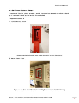 ARC 2423 Building Services
PROJECT 2: CASE STUDY ANALYSISAND DOCUMENTATION OF BUILDING SERVICES SYSTEM
76
6.3.3.4 Fireman Intercom System
The Fireman Intercom System provides a reliable communication between the Master Console
(Fire Command Centre) and the remote handset stations.
The system consists of:
1. Remote handset station
Figure 6.3.3.4.1: Remote Handset Station located at basement of Heriot Watt University
2. Master Control Panel
Figure 6.3.3.4.2: Master Control Panel located at Building Service Center in Heriot Watt University
 