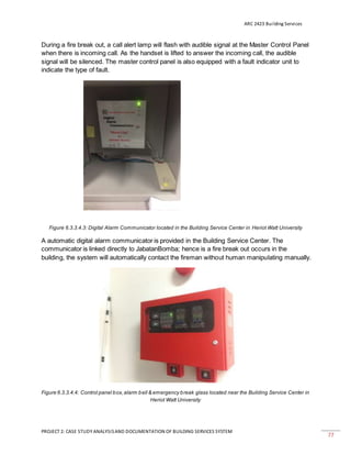 ARC 2423 Building Services
PROJECT 2: CASE STUDY ANALYSISAND DOCUMENTATION OF BUILDING SERVICES SYSTEM
77
During a fire break out, a call alert lamp will flash with audible signal at the Master Control Panel
when there is incoming call. As the handset is lifted to answer the incoming call, the audible
signal will be silenced. The master control panel is also equipped with a fault indicator unit to
indicate the type of fault.
Figure 6.3.3.4.3: Digital Alarm Communicator located in the Building Service Center in Heriot Watt University
A automatic digital alarm communicator is provided in the Building Service Center. The
communicator is linked directly to JabatanBomba; hence is a fire break out occurs in the
building, the system will automatically contact the fireman without human manipulating manually.
Figure 6.3.3.4.4: Control panel box,alarm bell & emergency break glass located near the Building Service Center in
Heriot Watt University
 