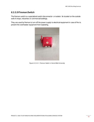 ARC 2423 Building Services
PROJECT 2: CASE STUDY ANALYSISAND DOCUMENTATION OF BUILDING SERVICES SYSTEM
78
6.3.3.5 FiremanSwitch
The fireman switch is a specialized switch disconnector or isolator. Its located on the outside
wall of shops, industries or commercial buildings.
They are used by fireman to turn off the power supply to electrical equipment in case of fire to
prevent the overheated equipment from exploding.
Figure 6.3.3.5.1: Fireman Switch in Heriot Watt University
 