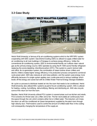 ARC 2423 Building Services
PROJECT 2: CASE STUDY ANALYSISAND DOCUMENTATION OF BUILDING SERVICES SYSTEM
8
3.3 Case Study
Heriot Watt University is famous of its air-conditioning systems which is the VRF/VRV system
cooperating with GDC system. Gas District Cooling (GDC) is utilized to supply chilled water for
air conditioning to all main buildings in Putrajaya to achieve energy efficiency. Unlike the
conventional air-conditioning system, GDC is environmental-friendly as it utilizes clean natural
gas as the primary energy source. GDC operates by using the R-134A ozone friendly refrigerant
replacing the ozone depleting chlorofluorocarbon (CFC). This system is used in lecture halls
and office. Its co-generation system, the combination of steam turbine driven chillers and
electric chillers creates higher energy efficiency in its production process compared to combined
cycle power plant. GDC also reduces air and noise pollution, and the system uses energy more
efficiently because of a single system applies over a wide area and to various buildings which
levels off the energy and saves fuel with its Chilled Water Thermal Energy Storage installation.
Air cycle is a process to distribute treated air into the room that needs to be conditioned. Heriot
Watt University also utilized AHU systems as part of its air-conditioning system. AHU is utilized
for heating, cooling, humidifying, dehumidifying, filtering and distributing air. AHU also recycle
some of the return air from the room.
Besides, Heriot Watt University utilized FCU system in several areas such as kitchen and retails.
FCU consists of a finned tube coil, a filter and a fan. The fan recirculates air continuously from
the space through the coil, which contains either hot or chilled water. The induction unit mixes
the return air with the conditioned air (lower temperature) supplied by the plant room through
high velocity duct. Thermostat is used to control the amount of chilled water flow in the cooling
coil consequently changing the temperature of the supply air.
 