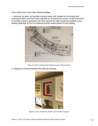ARC 2423 Building Services
PROJECT 2: CASE STUDY ANALYSISAND DOCUMENTATION OF BUILDING SERVICES SYSTEM
80
A fire control room must contain following facilities:
1. Automatic fire alarm and sprinkler indicator boards with facilities for surrounding and
switching off alarm and visual status indication for all relevant fire pumps, smoke control fans,
air-handling systems, generators and other required fire safety equipment installed in each
building depending on the circumstances and the system present in each building.
Figure 6.3.3.6.2: Indicator board showing location of fire breakout
2. Telephone connected directly to the external exchange.
Figure 6.3.3.6.3: Telephone used for communication purpose
 