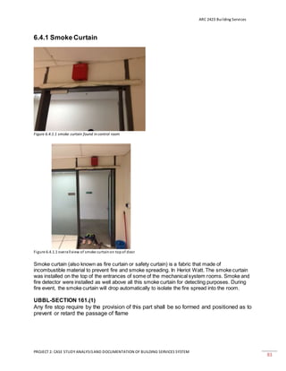 ARC 2423 Building Services
PROJECT 2: CASE STUDY ANALYSISAND DOCUMENTATION OF BUILDING SERVICES SYSTEM
83
6.4.1 Smoke Curtain
Figure 6.4.1.1 smoke curtain found in control room
Figure 6.4.1.1 overallview of smoke curtainon topof door
Smoke curtain (also known as fire curtain or safety curtain) is a fabric that made of
incombustible material to prevent fire and smoke spreading. In Heriot Watt. The smoke curtain
was installed on the top of the entrances of some of the mechanical system rooms. Smoke and
fire detector were installed as well above all this smoke curtain for detecting purposes. During
fire event, the smoke curtain will drop automatically to isolate the fire spread into the room.
UBBL-SECTION 161.(1)
Any fire stop require by the provision of this part shall be so formed and positioned as to
prevent or retard the passage of flame
 