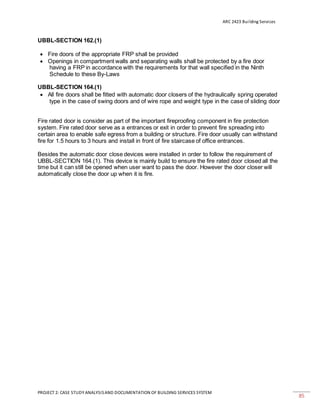 ARC 2423 Building Services
PROJECT 2: CASE STUDY ANALYSISAND DOCUMENTATION OF BUILDING SERVICES SYSTEM
85
UBBL-SECTION 162.(1)
 Fire doors of the appropriate FRP shall be provided
 Openings in compartment walls and separating walls shall be protected by a fire door
having a FRP in accordance with the requirements for that wall specified in the Ninth
Schedule to these By-Laws
UBBL-SECTION 164.(1)
 All fire doors shall be fitted with automatic door closers of the hydraulically spring operated
type in the case of swing doors and of wire rope and weight type in the case of sliding door
Fire rated door is consider as part of the important fireproofing component in fire protection
system. Fire rated door serve as a entrances or exit in order to prevent fire spreading into
certain area to enable safe egress from a building or structure. Fire door usually can withstand
fire for 1.5 hours to 3 hours and install in front of fire staircase of office entrances.
Besides the automatic door close devices were installed in order to follow the requirement of
UBBL-SECTION 164.(1). This device is mainly build to ensure the fire rated door closed all the
time but it can still be opened when user want to pass the door. However the door closer will
automatically close the door up when it is fire.
 