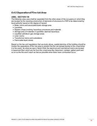 ARC 2423 Building Services
PROJECT 2: CASE STUDY ANALYSISAND DOCUMENTATION OF BUILDING SERVICES SYSTEM
88
6.4.5 Separationof Fire risk Area
UBBL - SECTION 139
The following area uses shall be separated from the other areas of the occupancy in which they
are located by fire resisting construction of elements of structure of a FRP to be determined by
local authority based on the degree of hazard:
 Boiler rooms and associated duels storage area
 Laundries
 Repairs shops involving hazardous processes and materials
 Storage area of materials in quantities deemed hazardous
 Liquefied petroleum gas storage areas
 Linen rooms
 Transformer rooms and substations
 Flammable liquid stores
Based on the law and regulations that we study above, spatial planning of the building should've
involve the separations of fire risk area to prevent the fire can spread quickly to the crowd when
it is fire event. As what we see in Heriot Watt, the electrical and mechanical rooms are located
in basement floor which are far from the crowd area like classroom, canteen, gather point and
so on so the fire won't reach as fast as possible when there have combustion occur.
 