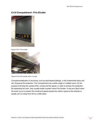 ARC 2423 Building Services
PROJECT 2: CASE STUDY ANALYSISAND DOCUMENTATION OF BUILDING SERVICES SYSTEM
89
6.4.6 Compartment - Fire Shutter
Figure 6.4.6.1 Fire shutter
Figure 6.4.6.2 Fire shutter when it is safe
Compartmentalization in structures, such as land-based buildings, is the fundamental basis and
aim of passive fire protection. Fire compartment may contain single or multiple rooms, for the
purpose of limiting the spread of fire, smoke and flue gases, in order to achieve fire protection.
By separating the room, they usually install a system name Fire Shutter. It acts as a block when
fire event occur to prevent fire smoke and gases spread into interior space so the vehicles or
people can run away from fire to a safer place.
 