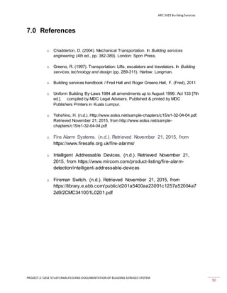 ARC 2423 Building Services
PROJECT 2: CASE STUDY ANALYSISAND DOCUMENTATION OF BUILDING SERVICES SYSTEM
90
7.0 References
o Chadderton, D. (2004). Mechanical Transportation. In Building services
engineering (4th ed., pp. 382-389). London: Spon Press.
o Greeno, R. (1997). Transportation: Lifts, escalators and travelators. In Building
services, technology and design (pp. 289-311). Harlow: Longman.
o Building services handbook / Fred Hall and Roger Greeno.Hall, F. (Fred), 2011
o Uniform Building By-Laws 1984 all amendments up to August 1996: Act 133 [7th
ed.]. compiled by MDC Legal Advisers. Published & printed by MDC
Publishers Printers in Kuala Lumpur.
o Yohshino, H. (n.d.). Http://www.eolss.net/sample-chapters/c15/e1-32-04-04.pdf.
Retrieved November 21, 2015, from http://www.eolss.net/sample-
chapters/c15/e1-32-04-04.pdf
o Fire Alarm Systems. (n.d.). Retrieved November 21, 2015, from
https://www.firesafe.org.uk/fire-alarms/
o Intelligent Addressable Devices. (n.d.). Retrieved November 21,
2015, from https://www.mircom.com/product-listing/fire-alarm-
detection/intelligent-addressable-devices
o Fireman Switch. (n.d.). Retrieved November 21, 2015, from
https://library.e.abb.com/public/d201a5400aa23001c1257a52004a7
2d9/2CMC341001L0201.pdf
 