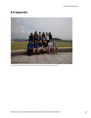 ARC 2423 Building Services
PROJECT 2: CASE STUDY ANALYSISAND DOCUMENTATION OF BUILDING SERVICES SYSTEM
92
8.0 Appendix
Figure 8.0.1 A group photos of us and the officers of Heriot Watt University Malaysia.
 