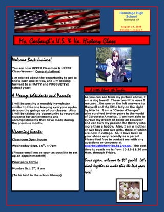 Hermitage High
        . Stahl’s Classroom Newsletter.quot;,                                  School
                                                                            Richmond, VA

                                                                          Aug u st 24, 2009
                                                                         Vol u me 1, Issue 1




    Ms. Carbaugh’s U.S. & Va. History Class Newsletter

Welcome Back Juniors!
You are now UPPER Classmen & UPPER
Class-Women! Congratulations!

I’m excited about the opportunity to get to
know each one of you, and I’m looking
forward to a HAPPY and PRODUCTIVE
school year!!
                                                   A Little About the Teacher
A Message toStudents and Parents:               As you can see from my picture above, I
                                                am a dog lover!! These two little ones I
                                                rescued…the one on the left answers to
I will be posting a monthly Newsletter
                                                Maxwell and the little lady on the right
similar to this one keeping everyone up-to-
                                                by Mischa. I am a “Career-Changer”
date on the goings on of our classes. Also,
                                                who survived twelve years in the world
I will be taking the opportunity to recognize
                                                of Corporate America. I am now able to
students for achievements and
                                                pursue my dream of being an Educator
accomplishments they have made during
                                                and can turn my passion for History into
the previous month.
                                                more than a hobby. Also, I am a mother
                                                of two boys and two girls, three of which
Upcoming Events:                                are now in college. So, I have been in
                                                your shoes very recently as a parent.
                                                Please feel free to contact me with any
Classroom Open House
                                                questions or concerns at
Wednesday Sept. 16th, 4-7pm                     slcarbaugh@henrico.k12.va.us. The best
                                                time to reach me is from 10:15-11:30 am
(Please email me as soon as possible to set     Mon. through Friday.
up an appointment!!!!)
                                                Once again, welcome to 11th grade! Let’s
Principal’s Coffee
                                                work together to make this the best year
Monday Oct. 5th, 9 am
                                                ever!
(To be held in the school library)
 