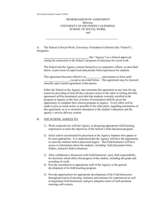 Revised by General Counsel 5/30/06

                             MEMORANDUM OF AGREEMENT
                                        Between
                          UNIVERSITY OF SOUTHERN CALIFORNIA
                               SCHOOL OF SOCIAL WORK,
                                          and




A. The School of Social Work, University of Southern California (the “School”),
designates

                                                 (the “Agency”) as a School approved
       setting for instruction in the School’s program of education for social work.

       The School and the Agency commit themselves to cooperative efforts, as described
       below, in provision of supervised educational field experiences for students.

       This agreement becomes effective on            and remains in force until
       __________________, except as provided below. This agreement may be renewed
       annually upon mutual agreement of the parties.

       Either the School or the Agency may terminate this agreement at any time for any
       reason by providing at least 60 days advance notice to the other in writing that this
       agreement will be terminated, provided that students currently enrolled in the
       program at Agency at the time of notice of termination shall be given the
       opportunity to complete their clinical program at Agency. Every effort will be
       made to give as much notice as possible to the other party, regarding termination of
       this agreement, so as to minimize disruption to the student’s education and the
       agency’s service delivery system.

B.     THE SCHOOL AGREES TO:

       1) Work cooperatively with the Agency in designing appropriate field learning
          experiences to meet the objectives of the School’s field education program.

       2) Select and/or recommend for placement at the Agency students who appear to
          be most appropriate. It is understood that the Agency will have the opportunity
          to meet the students before placement begins. The Field Instructor will have
          access to information about the students, including: field placement forms,
          folders, and prior field evaluations.

       3) After collaborative discussion with Field Instructor, carry final responsibility
          for decisions which affect the progress of the student, including the grade and
          awarding of credit.
       4) Provide consultation to appropriate staff of the Agency in the general
          development of its field teaching program.

       5) Provide opportunities for appropriate development of the Field Instructors
          through provision of meeting, institutes and seminars for experienced as well
          as beginning Field Instructors, and give adequate notice of such pertinent
          meetings and courses.
 