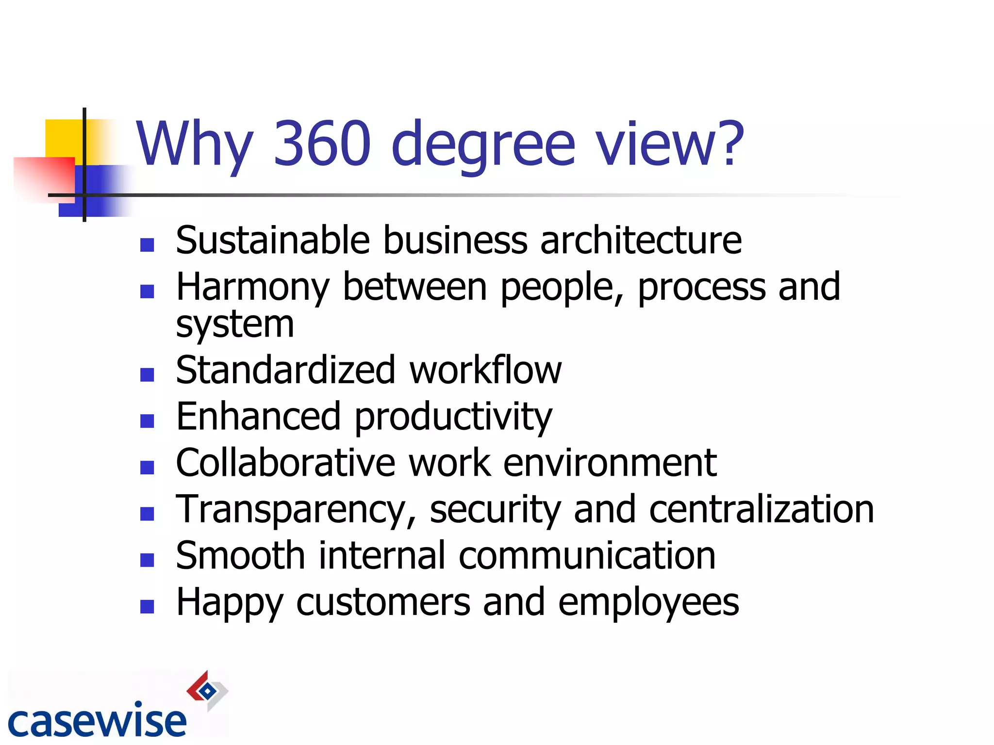 Why 360 degree view?
   Sustainable business architecture
   Harmony between people, process and
    system
   Standardized workflow
   Enhanced productivity
   Collaborative work environment
   Transparency, security and centralization
   Smooth internal communication
   Happy customers and employees
 