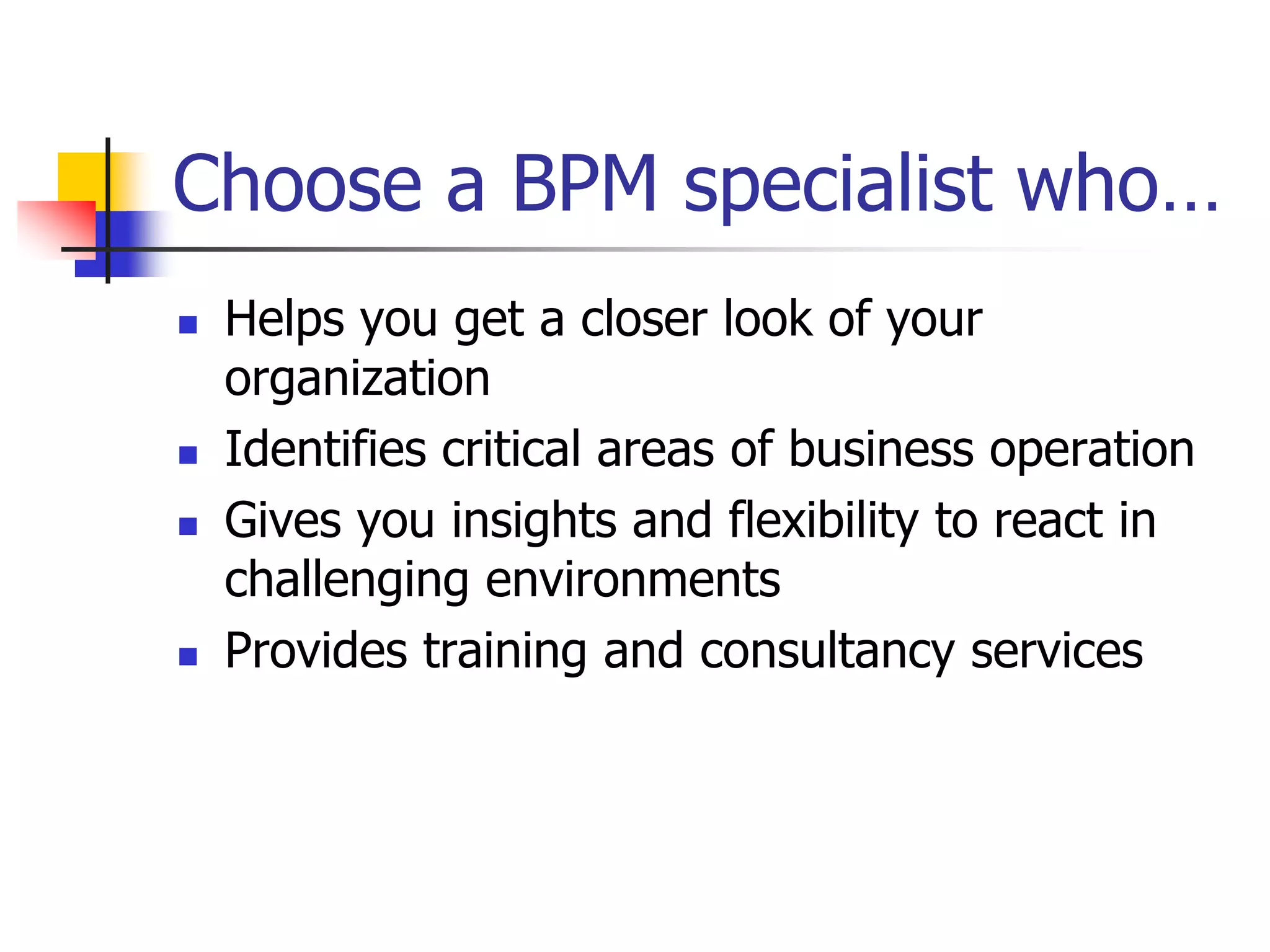 Choose a BPM specialist who…
   Helps you get a closer look of your
    organization
   Identifies critical areas of business operation
   Gives you insights and flexibility to react in
    challenging environments
   Provides training and consultancy services
 