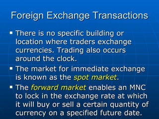 There is no specific building or location where traders exchange currencies. Trading also occurs around the clock. The market for immediate exchange is known as the  spot market . The  forward market  enables an MNC to lock in the exchange rate at which it will buy or sell a certain quantity of currency on a specified future date. Foreign Exchange Transactions 