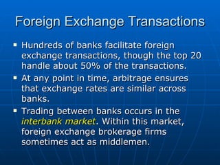Hundreds of banks facilitate foreign exchange transactions, though the top 20 handle about 50% of the transactions. At any point in time, arbitrage ensures that exchange rates are similar across banks. Trading between banks occurs in the  interbank market . Within this market, foreign exchange brokerage firms sometimes act as middlemen. Foreign Exchange Transactions 