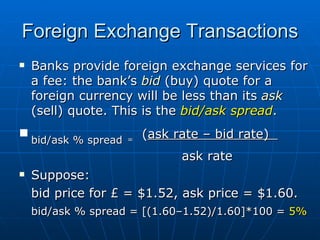 Banks provide foreign exchange services for a fee: the bank’s  bid   (buy) quote for a foreign currency will be less than its  ask  (sell) quote. This is the  bid/ask spread . bid/ask % spread   =   ( ask rate – bid rate)  ask rate Suppose: bid price for £ = $1.52,  ask price = $1.60. bid/ask % spread = [(1.60–1.52)/1.60]*100 =  5% Foreign Exchange Transactions 