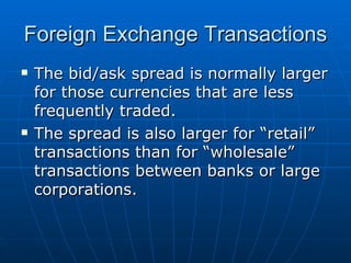 The bid/ask spread is normally larger for those currencies that are less frequently traded. The spread is also larger for “retail” transactions than for “wholesale” transactions between banks or large corporations. Foreign Exchange Transactions 
