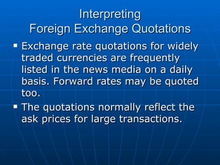 Exchange rate quotations for widely traded currencies are frequently listed in the news media on a daily basis. Forward rates may be quoted too. The quotations normally reflect the ask prices for large transactions. Interpreting Foreign Exchange Quotations 