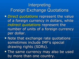 Direct quotations  represent the value of a foreign currency in dollars, while  indirect quotations  represent the number of units of a foreign currency per dollar. Note that exchange rate quotations sometimes include IMF’s special drawing rights (SDRs). The same currency may also be used by more than one country. Interpreting Foreign Exchange Quotations 