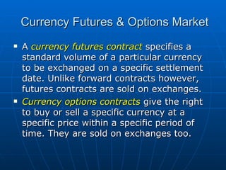 A  currency futures contract  specifies a standard volume of a particular currency to be exchanged on a specific settlement date. Unlike forward contracts however, futures contracts are sold on exchanges. Currency options contracts  give the right to buy or sell a specific currency at a specific price within a specific period of time. They are sold on exchanges too. Currency Futures & Options Market 