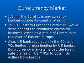 It’s  not  the Euro! It is any currency banked outside its country of origin.  1950s. Eastern Europeans afraid US would seize deposits to reimburse claims for business losses as a result of Communist takeover of Eastern Europe. Also, US bank regulation in the 60s and 70s limited foreign lending by US banks: Euro currency markets helped the foreign subsidiaries of  US MNCs to obtain Us dollars from Europe. Eurocurrency Market 