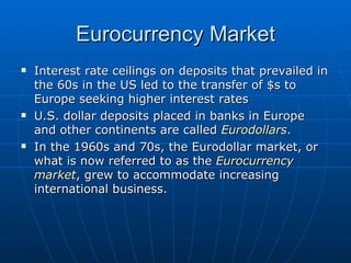 Interest rate ceilings on deposits that prevailed in the 60s in the US led to the transfer of $s to Europe seeking higher interest rates U.S. dollar deposits placed in banks in Europe and other continents are called  Eurodollars . In the 1960s and 70s, the Eurodollar market, or what is now referred to as the  Eurocurrency market , grew to accommodate increasing international business. Eurocurrency Market 