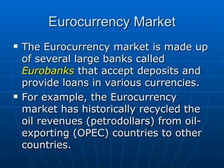 The Eurocurrency market is made up of several large banks called  Eurobanks  that accept deposits and provide loans in various currencies. For example, the Eurocurrency market has historically recycled the oil revenues (petrodollars) from oil-exporting (OPEC) countries to other countries. Eurocurrency Market 