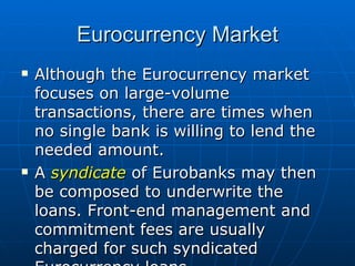 Although the Eurocurrency market focuses on large-volume transactions, there are times when no single bank is willing to lend the needed amount. A  syndicate  of Eurobanks may then be composed to underwrite the loans. Front-end management and commitment fees are usually charged for such syndicated Eurocurrency loans. Eurocurrency Market 