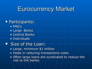 Eurocurrency Market Participants: MNCs Large  Banks Central Banks Individuals Size of the Loan : Large, minimum $1 million Helps in reducing transactions costs Often large loans are syndicated to reduce the risk to the banks. 