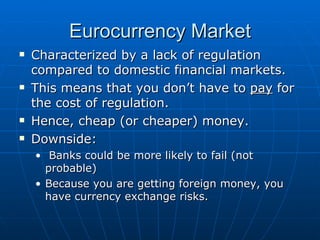 Characterized by a lack of regulation compared to domestic financial markets. This means that you don’t have to  pay  for the cost of regulation. Hence, cheap (or cheaper) money. Downside: Banks could be more likely to fail (not probable) Because you are getting foreign money, you have currency exchange risks. Eurocurrency Market 