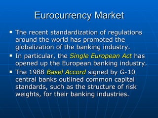 The recent standardization of regulations around the world has promoted the globalization of the banking industry. In particular, the  Single European Act  has opened up the European banking industry.  The 1988  Basel Accord  signed by G-10 central banks outlined common capital standards, such as the structure of risk weights, for their banking industries.  Eurocurrency Market 