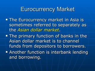 The Eurocurrency market in Asia is sometimes referred to separately as the  Asian dollar market . The primary function of banks in the Asian dollar market is to channel funds from depositors to borrowers. Another function is interbank lending and borrowing. Eurocurrency Market 