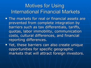 The markets for real or financial assets are prevented from complete integration by barriers such as tax differentials, tariffs, quotas, labor immobility, communication costs, cultural differences, and financial reporting differences. Yet, these barriers can also create unique opportunities for specific geographic markets that will attract foreign investors. Motives for Using  International Financial Markets 