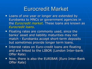 Loans of one year or longer are extended by Eurobanks to MNCs or government agencies in the  Eurocredit market . These loans are known as  Eurocredit loans . Floating rates are commonly used, since the banks’ asset and liability maturities may not match - Eurobanks accept short-term deposits but sometimes provide longer term loans. Interest rates on Euro-credit loans are floating and are linked to the LIBOR (London Inter-bank Offer Rate )   Now, there is also the EURIBAR (Euro Inter-Bank Offer Rate)  Eurocredit Market 