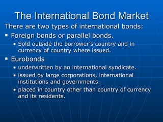 There are two types of international bonds: Foreign bonds or parallel bonds. Sold outside the borrower’s country and in currency of country where issued. Eurobonds underwritten by an international syndicate. issued by large corporations, international institutions and governments. placed in country other than country of currency and its residents. The International Bond Market 