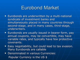 Eurobonds are underwritten by a multi-national syndicate of investment banks and simultaneously placed in many countries through second-stage, and in many cases, third-stage, underwriters. Eurobonds are usually issued in bearer form, pay annual coupons, may be convertible, may have variable rates, and typically have few protective covenants. Easy negotiability, but could lead to tax evasion. Many Eurobonds are callable Denominated in various Currencies: Popular Currency is the US $ Eurobond Market 