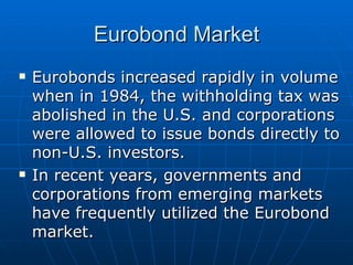 Eurobonds increased rapidly in volume when in 1984, the withholding tax was abolished in the U.S. and corporations were allowed to issue bonds directly to non-U.S. investors. In recent years, governments and corporations from emerging markets have frequently utilized the Eurobond market. Eurobond Market 