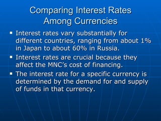 Interest rates vary substantially for different countries, ranging from about 1% in Japan to about 60% in Russia. Interest rates are crucial because they affect the MNC’s cost of financing. The interest rate for a specific currency is determined by the demand for and supply of funds in that currency. Comparing Interest Rates Among Currencies 