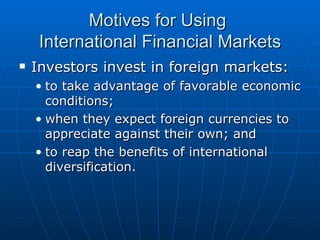 Investors invest in foreign markets: to take advantage of favorable economic conditions; when they expect foreign currencies to appreciate against their own; and to reap the benefits of international diversification. Motives for Using  International Financial Markets 