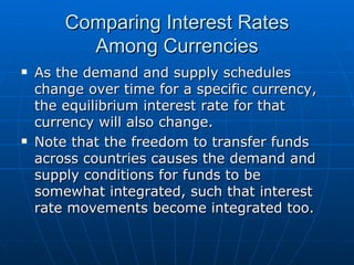 As the demand and supply schedules change over time for a specific currency, the equilibrium interest rate for that currency will also change. Note that the freedom to transfer funds across countries causes the demand and supply conditions for funds to be somewhat integrated, such that interest rate movements become integrated too. Comparing Interest Rates Among Currencies 