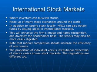 Where investors can buy/sell stocks. Made up of many stock exchanges around the world. In addition to issuing stock locally, MNCs can also obtain funds by issuing stock in international markets.  This will enhance the firm’s image and name recognition, and diversify the shareholder base. The stocks may also be more easily digested. Note that market competition should increase the efficiency of new issues. The proportion of individual versus institutional ownership of shares varies across stock markets. The regulations are different too. International Stock Markets 