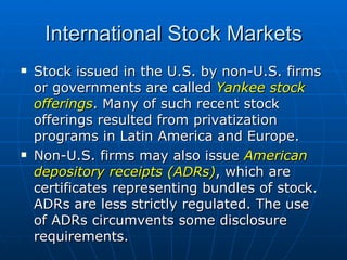 Stock issued in the U.S. by non-U.S. firms or governments are called  Yankee stock offerings . Many of such recent stock offerings resulted from privatization programs in Latin America and Europe. Non-U.S. firms may also issue  American depository receipts (ADRs) , which are certificates representing bundles of stock. ADRs are less strictly regulated. The use of ADRs circumvents some disclosure requirements. International Stock Markets 